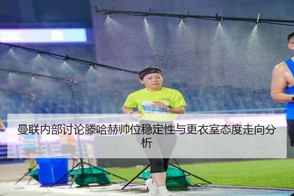 曼联内部讨论滕哈赫帅位稳定性与更衣室态度走向分析