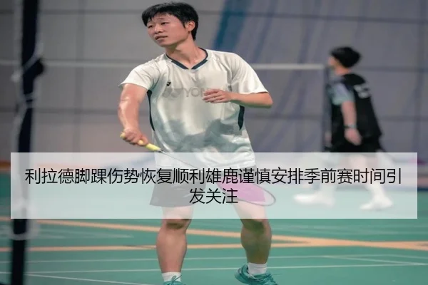 利拉德脚踝伤势恢复顺利雄鹿谨慎安排季前赛时间引发关注