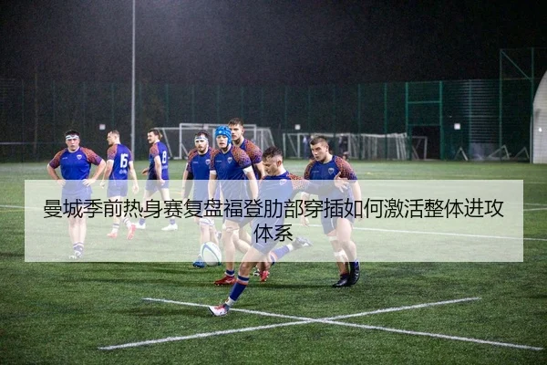 曼城季前热身赛复盘福登肋部穿插如何激活整体进攻体系