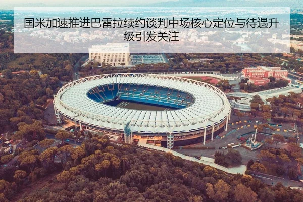 国米加速推进巴雷拉续约谈判中场核心定位与待遇升级引发关注