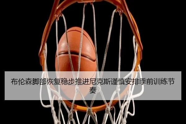 布伦森脚部恢复稳步推进尼克斯谨慎安排季前训练节奏